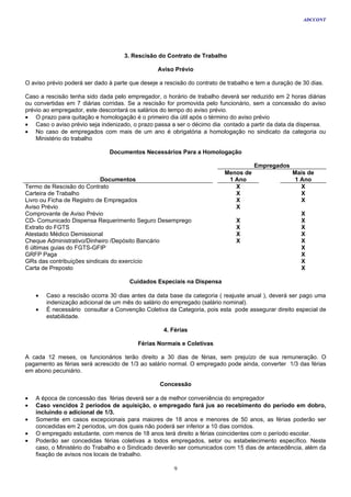 ADCCONT




                                     3. Rescisão do Contrato de Trabalho

                                                 Aviso Prévio

O aviso prévio poderá ser dado à parte que deseje a rescisão do contrato de trabalho e tem a duração de 30 dias.

Caso a rescisão tenha sido dada pelo empregador, o horário de trabalho deverá ser reduzido em 2 horas diárias
ou convertidas em 7 diárias corridas. Se a rescisão for promovida pelo funcionário, sem a concessão do aviso
prévio ao empregador, este descontará os salários do tempo do aviso prévio.
• O prazo para quitação e homologação é o primeiro dia útil após o término do aviso prévio
• Caso o aviso prévio seja indenizado, o prazo passa a ser o décimo dia contado a partir da data da dispensa.
• No caso de empregados com mais de um ano é obrigatória a homologação no sindicato da categoria ou
    Ministério do trabalho

                               Documentos Necessários Para a Homologação

                                                                                     Empregados
                                                                          Menos de                  Mais de
                            Documentos                                     1 Ano                     1 Ano
Termo de Rescisão do Contrato                                                X                         X
Carteira de Trabalho                                                         X                         X
Livro ou Ficha de Registro de Empregados                                     X                         X
Aviso Prévio                                                                 X
Comprovante de Aviso Prévio                                                                            X
CD- Comunicado Dispensa Requerimento Seguro Desemprego                         X                       X
Extrato do FGTS                                                                X                       X
Atestado Médico Demissional                                                    X                       X
Cheque Administrativo/Dinheiro /Depósito Bancário                              X                       X
6 últimas guias do FGTS-GFIP                                                                           X
GRFP Paga                                                                                              X
GRs das contribuições sindicais do exercício                                                           X
Carta de Preposto                                                                                      X

                                       Cuidados Especiais na Dispensa

    •   Caso a rescisão ocorra 30 dias antes da data base da categoria ( reajuste anual ), deverá ser pago uma
        indenização adicional de um mês do salário do empregado (salário nominal).
    •   É necessário consultar a Convenção Coletiva da Categoria, pois esta pode assegurar direito especial de
        estabilidade.

                                                    4. Férias

                                          Férias Normais e Coletivas

A cada 12 meses, os funcionários terão direito a 30 dias de férias, sem prejuízo de sua remuneração. O
pagamento as férias será acrescido de 1/3 ao salário normal. O empregado pode ainda, converter 1/3 das férias
em abono pecuniário.

                                                  Concessão

•   A época de concessão das férias deverá ser a de melhor conveniência do empregador
•   Caso vencidos 2 períodos de aquisição, o empregado fará jus ao recebimento do período em dobro,
    incluindo o adicional de 1/3.
•   Somente em casos excepcionais para maiores de 18 anos e menores de 50 anos, as férias poderão ser
    concedidas em 2 períodos, um dos quais não poderá ser inferior a 10 dias corridos.
•   O empregado estudante, com menos de 18 anos terá direito a férias coincidentes com o período escolar.
•   Poderão ser concedidas férias coletivas a todos empregados, setor ou estabelecimento específico. Neste
    caso, o Ministério do Trabalho e o Sindicado deverão ser comunicados com 15 dias de antecedência, além da
    fixação de avisos nos locais de trabalho.

                                                       9
 