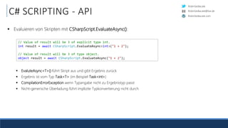 RobinSedlaczek
RobinSedlaczek.com
RobinSedlaczek@live.de
C# SCRIPTING - API
 Evaluieren von Skripten mit CSharpScript.EvaluateAsync():
 EvaluteAsync<T>() führt Skript aus und gibt Ergebnis zurück
 Ergebnis ist vom Typ Task<T> (im Beispiel Task<int>)
 CompilationErrorException wenn Typangabe nicht zu Ergebnistyp passt
 Nicht-generische Überladung führt implizite Typkonvertierung nicht durch
// Value of result will be 3 of explicit type int.
int result = await CSharpScript.EvaluateAsync<int>("1 + 2");
// Value of result will be 3 of type object.
object result = await CSharpScript.EvaluateAsync("1 + 2");
 