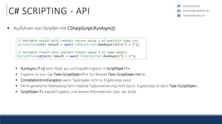 RobinSedlaczek
RobinSedlaczek.com
RobinSedlaczek@live.de
C# SCRIPTING - API
 Ausführen von Skripten mit CSharpScript.RunAsync():
 RunAsync<T>() führt Skript aus und kapselt Ergebnis in ScriptState<T>
 Ergebnis ist vom Typ Task<ScriptState<T>> (im Beispiel Task<ScriptState<int>>)
 CompilationErrorException wenn Typangabe nicht zu Ergebnistyp passt
 Nicht-generische Überladung führt implizite Typkonvertierung nicht durch, Ergebnistyp ist dann Task<ScriptState>
 ScriptState<T> kapselt Ergebnis und weitere Informationen über das Skript
// Variable result will contain return value 3 of explicit type int.
ScriptState<int> result = await CSharpScript.RunAsync<int>("1 + 2");
// Variable result will contain return value 3 of type object.
ScriptState<object> result = await CSharpScript.RunAsync("1 + 2");
 