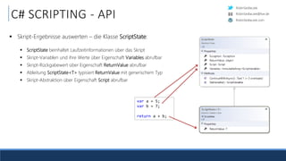 RobinSedlaczek
RobinSedlaczek.com
RobinSedlaczek@live.de
C# SCRIPTING - API
 Skript-Ergebnisse auswerten – die Klasse ScriptState:
 ScriptState beinhaltet Laufzeitinformationen über das Skript
 Skript-Variablen und ihre Werte über Eigenschaft Variables abrufbar
 Skript-Rückgabewert über Eigenschaft ReturnValue abrufbar
 Ableitung ScriptState<T> typisiert ReturnValue mit generischem Typ
 Skript-Abstraktion über Eigenschaft Script abrufbar
var a = 5;
var b = 7;
return a + b;
 