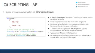 RobinSedlaczek
RobinSedlaczek.com
RobinSedlaczek@live.de
C# SCRIPTING - API
 Skripte erzeugen und verwalten mit CSharpScript.Create():
var snippet =
@"
var a = 5;
var b = 7;
return a + b;
";
// Creates script with return type of int.
Script<int> script2 = CSharpScript.Create<int>(snippet);
// Creates script with return type of object.
Script script = CSharpScript.Create(snippet);
 CSharpScript.Create<T>() kapselt Code-Snippet in einer Instanz
der Klasse Script<T>
 Code-Snippet wird dabei aber nicht sofort ausgeführt
 Die Klasse Script<T> liefert Informationen und bietet viele
Funktionen für den Umgang mit Skripten
 Z.B. kann über die Eigenschaft ReturnType der Typ des
Rückgabewertes des Skriptes abgerufen werden
 Typparameter T bestimmt Rückgabetyp
 Nicht-generische Überladung gibt Instanz von Script<object>
zurück  Rückgabetyp ist dann object
 