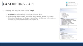 RobinSedlaczek
RobinSedlaczek.com
RobinSedlaczek@live.de
C# SCRIPTING - API
 Umgang mit Skripten – die Klasse Script:
 ScriptState beinhaltet Laufzeitinformationen über das Skript
 erfüllt verschiedene Aufgaben, wie z.B. das Ausführen von Skripten zu späteren
Zeitpunkten, Fortführung von Skripten, Bereitstellung von Compiler-Informationen,
Bereitstellung von Kontext innerhalb von Skripten etc.
 
