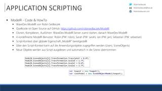 RobinSedlaczek
RobinSedlaczek.com
RobinSedlaczek@live.de
APPLICATION SCRIPTING
 ModelR - Code & HowTo
 WaveDev.ModelR von Robin Sedlaczek
 Quellcode ist Open Source auf GitHub: https://github.com/robinsedlaczek/ModelR
 Clonen, Kompilieren, Ausführen: WaveDev.ModelR.Server zuerst starten, danach WaveDev.ModelR
 4 vordefinierte ModelR-Benutzer: Robin (PW: robin), Sarah (PW: sarah), Jan (PW: jan), Sebastian (PW: sebastian)
 Script-Kontext über globale Eigenschaft „ModelR“ bereitgestellt
 Über den Script-Kontext kann auf die Anwendungsobjekte zugegriffen werden (Users, SceneObjects)
 Neue Objekte werden aus Script ausgelesen und automatisch in die Szene übernommen
 