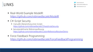 RobinSedlaczek
RobinSedlaczek.com
RobinSedlaczek@live.de
LINKS
 Real-World Example ModelR:
https://github.com/robinsedlaczek/ModelR
 C#-Script Security
 manuelle Überprüfung eines Scripts:
https://github.com/robinsedlaczek/CSharpScriptSecurity
 benutzerdefinierte Referenzauflösung:
https://github.com/robinsedlaczek/CustomReferenceResolverDemo
 Force Feedback Programming:
https://github.com/robinsedlaczek/ForceFeedbackProgramming
 