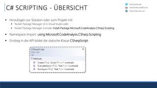 RobinSedlaczek
RobinSedlaczek.com
RobinSedlaczek@live.de
C# SCRIPTING - ÜBERSICHT
 Hinzufügen zur Solution oder zum Projekt mit
 NuGet Package Manager UI in Visual Studio oder
 NuGet Package Manager Console: Install-Package Microsoft.CodeAnalysis.CSharp.Scripting
 Namespace-Import: using Microsoft.CodeAnalysis.CSharp.Scripting
 Einstieg in die API bildet die statische Klasse CSharpScript:
 