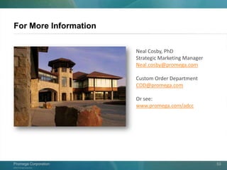©2013 Promega Corporation.
Promega CorporationPromega Corporation 53
For More Information
Neal Cosby, PhD
Strategic Marketing Manager
Neal.cosby@promega.com
Custom Order Department
COD@promega.com
Or see:
www.promega.com/adcc
 