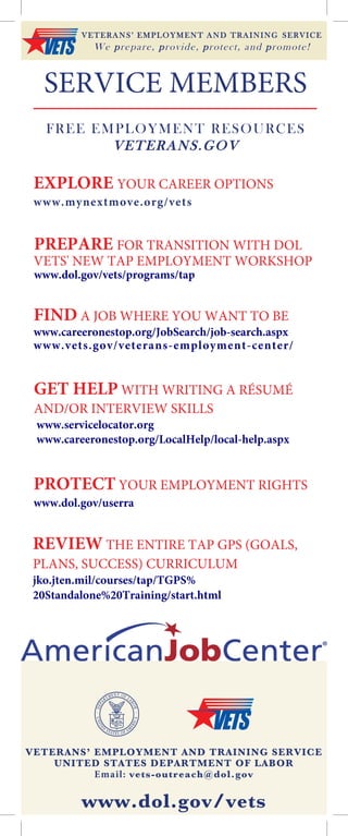 SERVICE MEMBERS
FREE EMPLOYMENT RESOURCES
VETERANS.GOV
VETERANS’ EMPLOYMENT AND TRAINING SERVICE
UNITED STATES DEPARTMENT OF LABOR
Email: vets-outreach@dol.gov
www.dol.gov/vets
PREPARE FOR TRANSITION WITH DOL
VETS' NEW TAP EMPLOYMENT WORKSHOP
www.dol.gov/vets/programs/tap
EXPLORE YOUR CAREER OPTIONS
www.mynextmove.org/vets
PROTECT YOUR EMPLOYMENT RIGHTS
www.dol.gov/userra
FIND A JOB WHERE YOU WANT TO BE
www.careeronestop.org/JobSearch/job-search.aspx
www.vets.gov/veterans-employment-center/
REVIEW THE ENTIRE TAP GPS (GOALS,
PLANS, SUCCESS) CURRICULUM
jko.jten.mil/courses/tap/TGPS%
20Standalone%20Training/start.html
GET HELP WITH WRITING A RÉSUMÉ
AND/OR INTERVIEW SKILLS
www.servicelocator.org
www.careeronestop.org/LocalHelp/local-help.aspx
VETERANS’ EMPLOYMENT AND TRAINING SERVICE
We prepare, provide, protect, and promote!
 