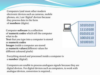 Computers (and most other modern
electronic devices such as cameras, mobile
phones, etc.) are ‘digital’ devices because
they process data in the form
of numbers (digits).
Computer software is a collection
of numeric codes which tell the computer
what to do
Text that you type into a computer is stored
as numeric codes
Images inside a computer are stored
as numeric values(different values for
different coloured pixels)
Everything stored and processed inside a computer is
a number (digital).
Computers are unable to process analogues signals because they are
digital devices. For digital devices such as computers, to work with
analogue devices, conversion is required...
 