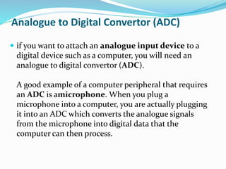 Analogue to Digital Convertor (ADC)
 if you want to attach an analogue input device to a
digital device such as a computer, you will need an
analogue to digital convertor (ADC).
A good example of a computer peripheral that requires
an ADC is amicrophone. When you plug a
microphone into a computer, you are actually plugging
it into an ADC which converts the analogue signals
from the microphone into digital data that the
computer can then process.
 