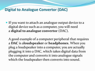 Digital to Analogue Convertor (DAC)
 If you want to attach an analogue output device to a
digital device such as a computer, you will need
a digital to analogue convertor (DAC).
A good example of a computer peripheral that requires
a DAC is aloudspeaker or headphones. When you
plug a loudspeaker into a computer, you are actually
plugging it into a DAC, which takes digital data from
the computer and converts it into analogue signals
which the loudspeaker then converts into sound.
 