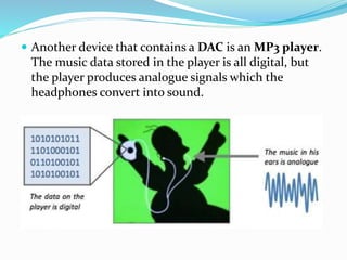  Another device that contains a DAC is an MP3 player.
The music data stored in the player is all digital, but
the player produces analogue signals which the
headphones convert into sound.
 