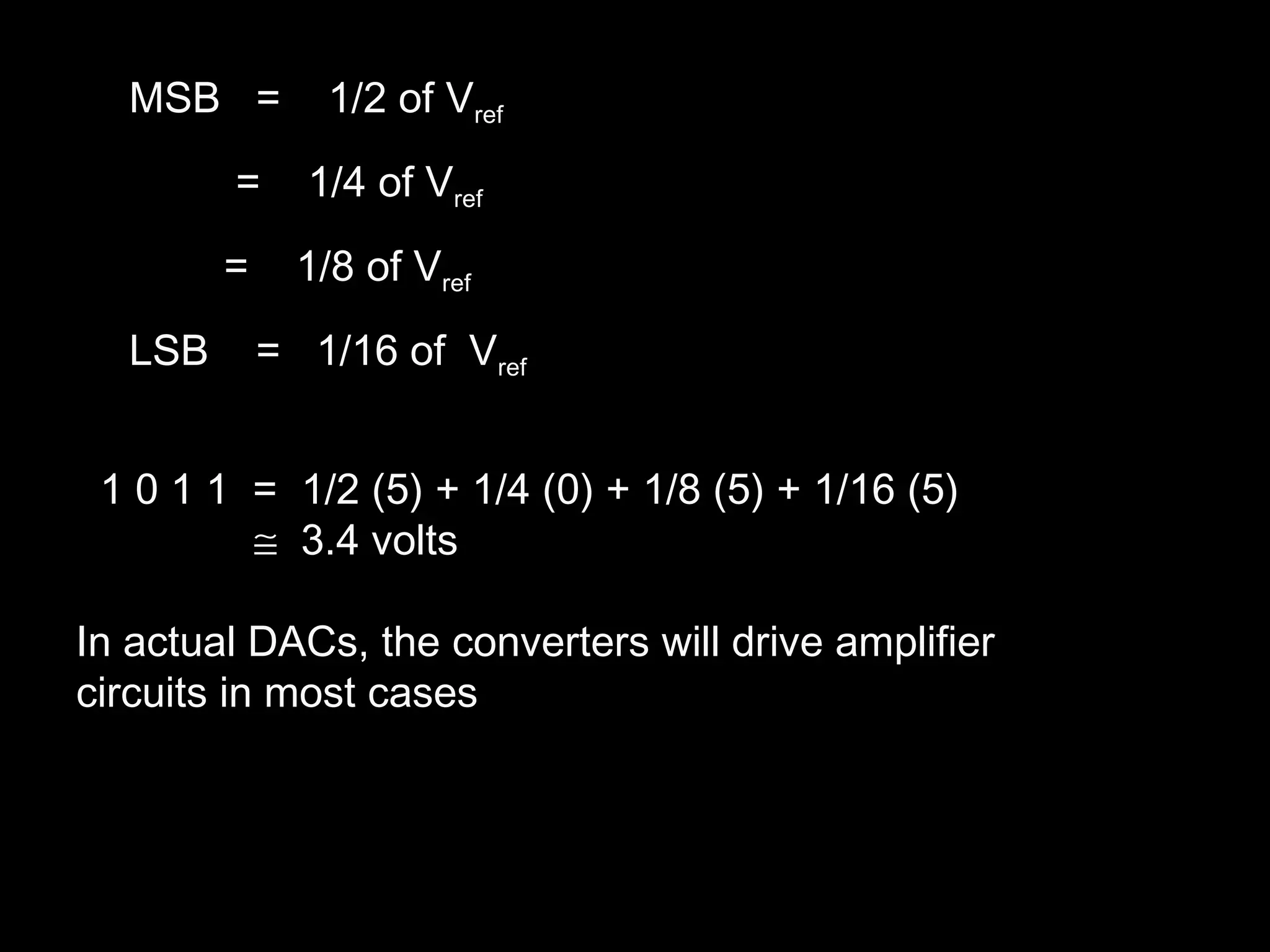 MSB = 1/2 of Vref 
= 1/4 of Vref 
= 1/8 of Vref 
LSB = 1/16 of Vref 
1 0 1 1 = 1/2 (5) + 1/4 (0) + 1/8 (5) + 1/16 (5) 
@ 3.4 volts 
In actual DACs, the converters will drive amplifier 
circuits in most cases 
 