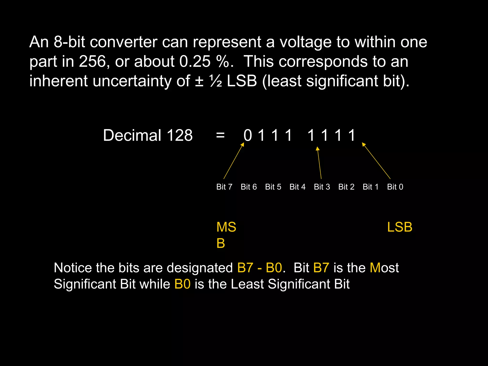 An 8-bit converter can represent a voltage to within one 
part in 256, or about 0.25 %. This corresponds to an 
inherent uncertainty of ± ½ LSB (least significant bit). 
Decimal 128 = 0 1 1 1 1 1 1 1 
Bit 7 Bit 6 Bit 5 Bit 4 Bit 3 Bit 2 Bit 1 Bit 0 
MS LSB 
B 
Notice the bits are designated B7 - B0. Bit B7 is the Most 
Significant Bit while B0 is the Least Significant Bit 
 