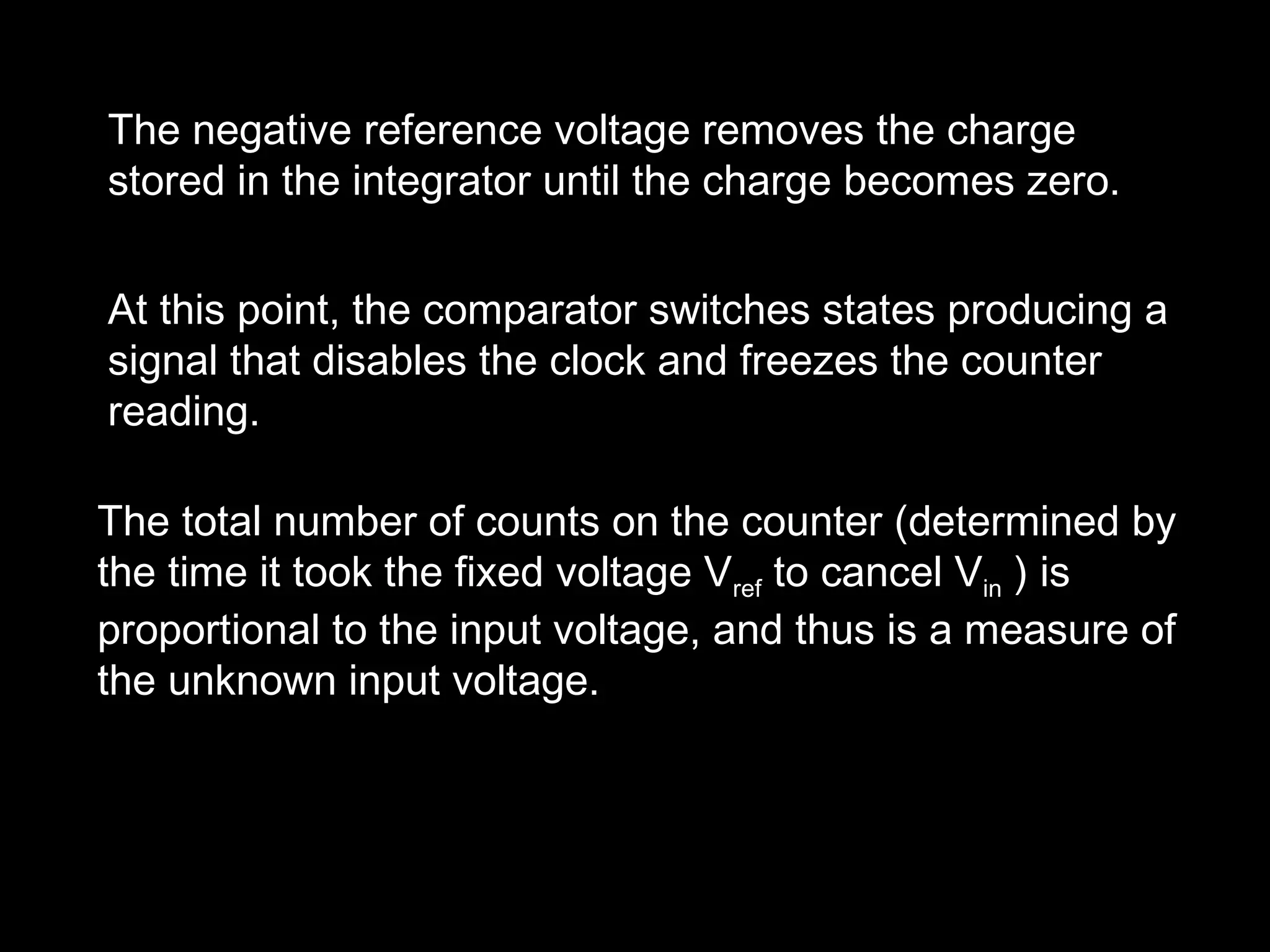 The negative reference voltage removes the charge 
stored in the integrator until the charge becomes zero. 
At this point, the comparator switches states producing a 
signal that disables the clock and freezes the counter 
reading. 
The total number of counts on the counter (determined by 
the time it took the fixed voltage Vref to cancel Vin ) is 
proportional to the input voltage, and thus is a measure of 
the unknown input voltage. 
 