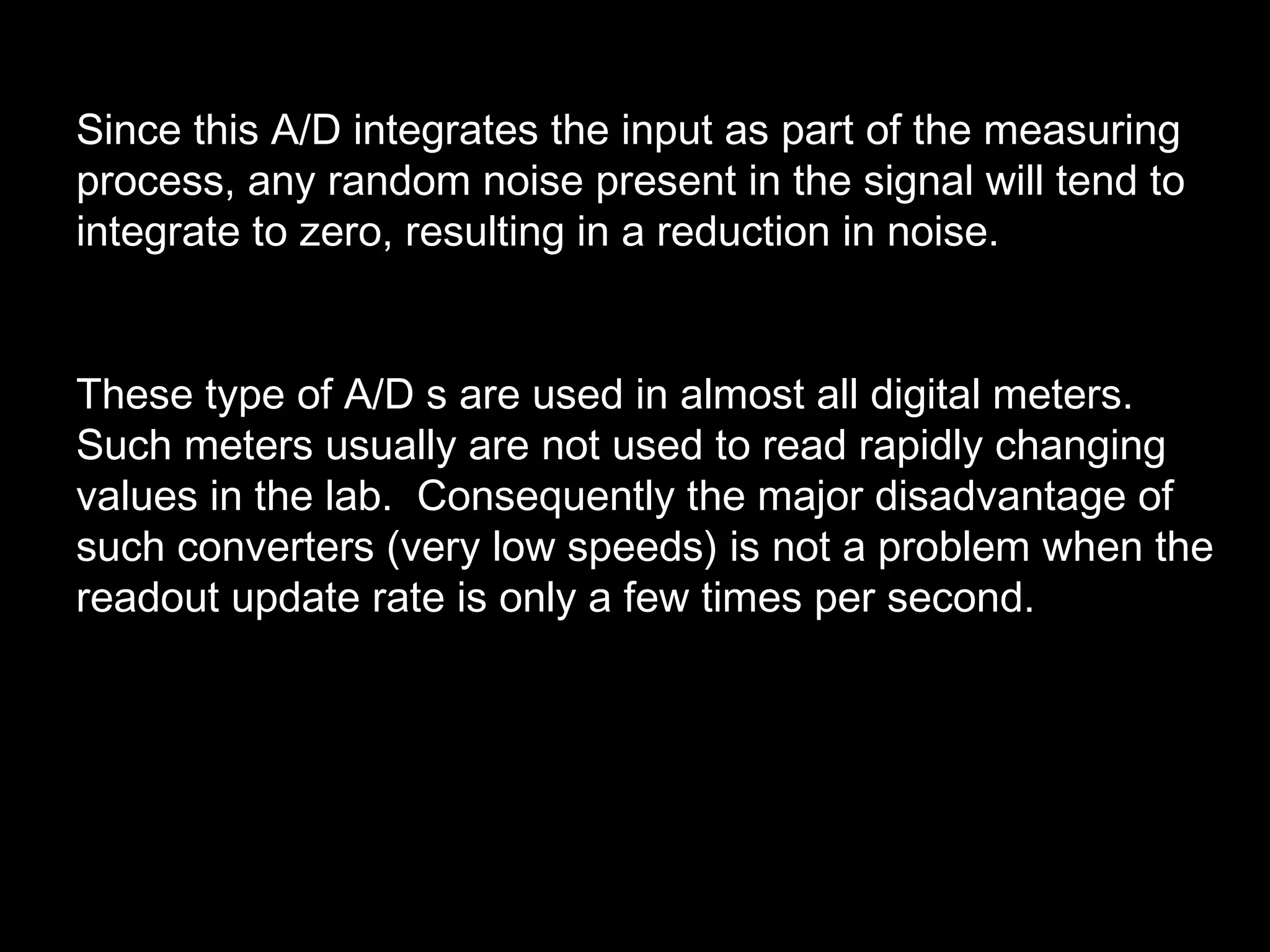 Since this A/D integrates the input as part of the measuring 
process, any random noise present in the signal will tend to 
integrate to zero, resulting in a reduction in noise. 
These type of A/D s are used in almost all digital meters. 
Such meters usually are not used to read rapidly changing 
values in the lab. Consequently the major disadvantage of 
such converters (very low speeds) is not a problem when the 
readout update rate is only a few times per second. 
 