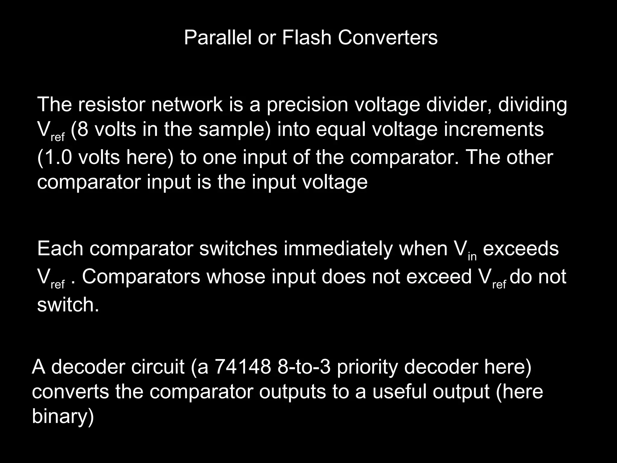 Parallel or Flash Converters 
The resistor network is a precision voltage divider, dividing 
Vref (8 volts in the sample) into equal voltage increments 
(1.0 volts here) to one input of the comparator. The other 
comparator input is the input voltage 
Each comparator switches immediately when Vin exceeds 
Vref . Comparators whose input does not exceed Vref do not 
switch. 
A decoder circuit (a 74148 8-to-3 priority decoder here) 
converts the comparator outputs to a useful output (here 
binary) 
 