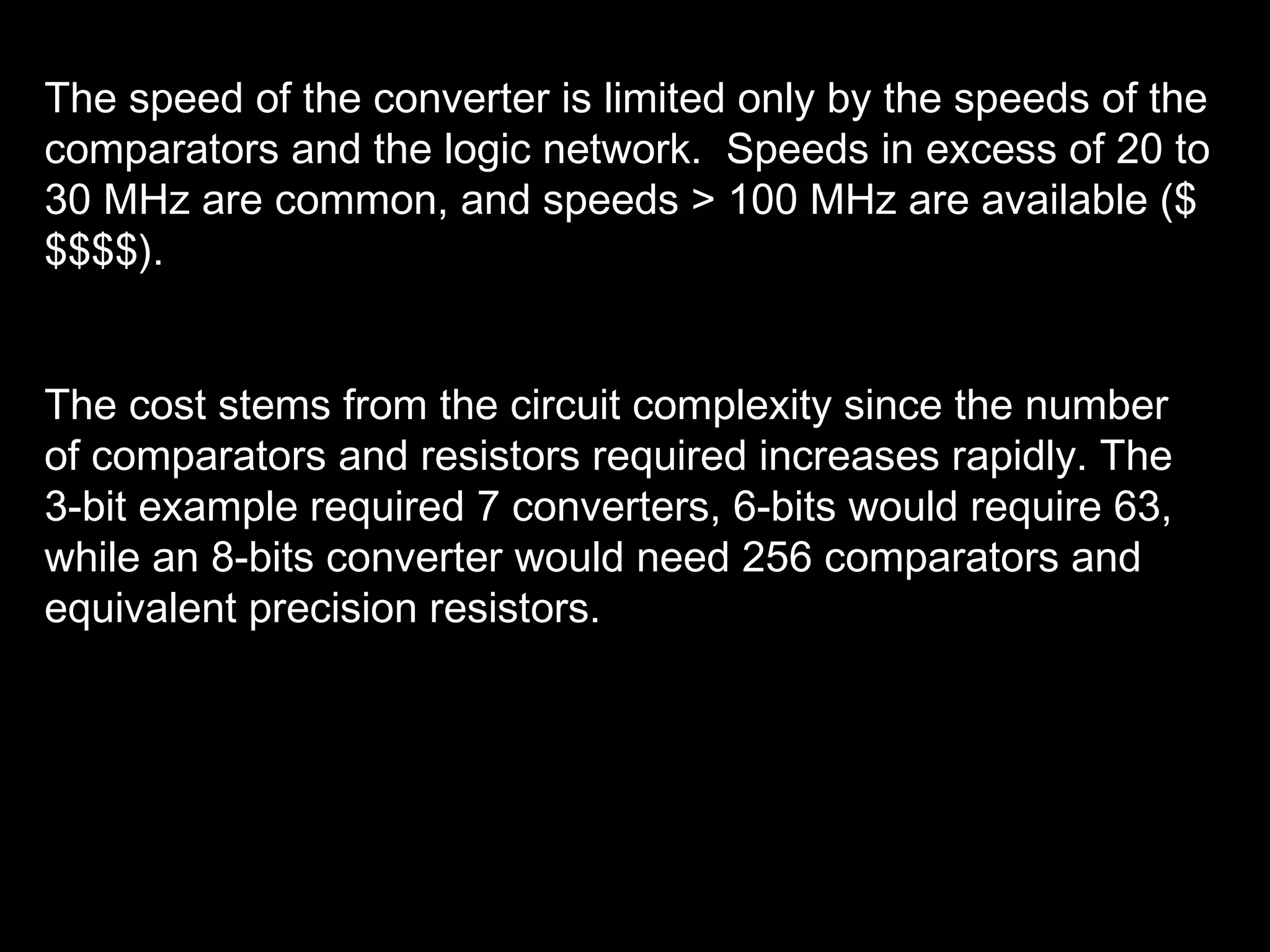 The speed of the converter is limited only by the speeds of the 
comparators and the logic network. Speeds in excess of 20 to 
30 MHz are common, and speeds > 100 MHz are available ($ 
$$$$). 
The cost stems from the circuit complexity since the number 
of comparators and resistors required increases rapidly. The 
3-bit example required 7 converters, 6-bits would require 63, 
while an 8-bits converter would need 256 comparators and 
equivalent precision resistors. 
 