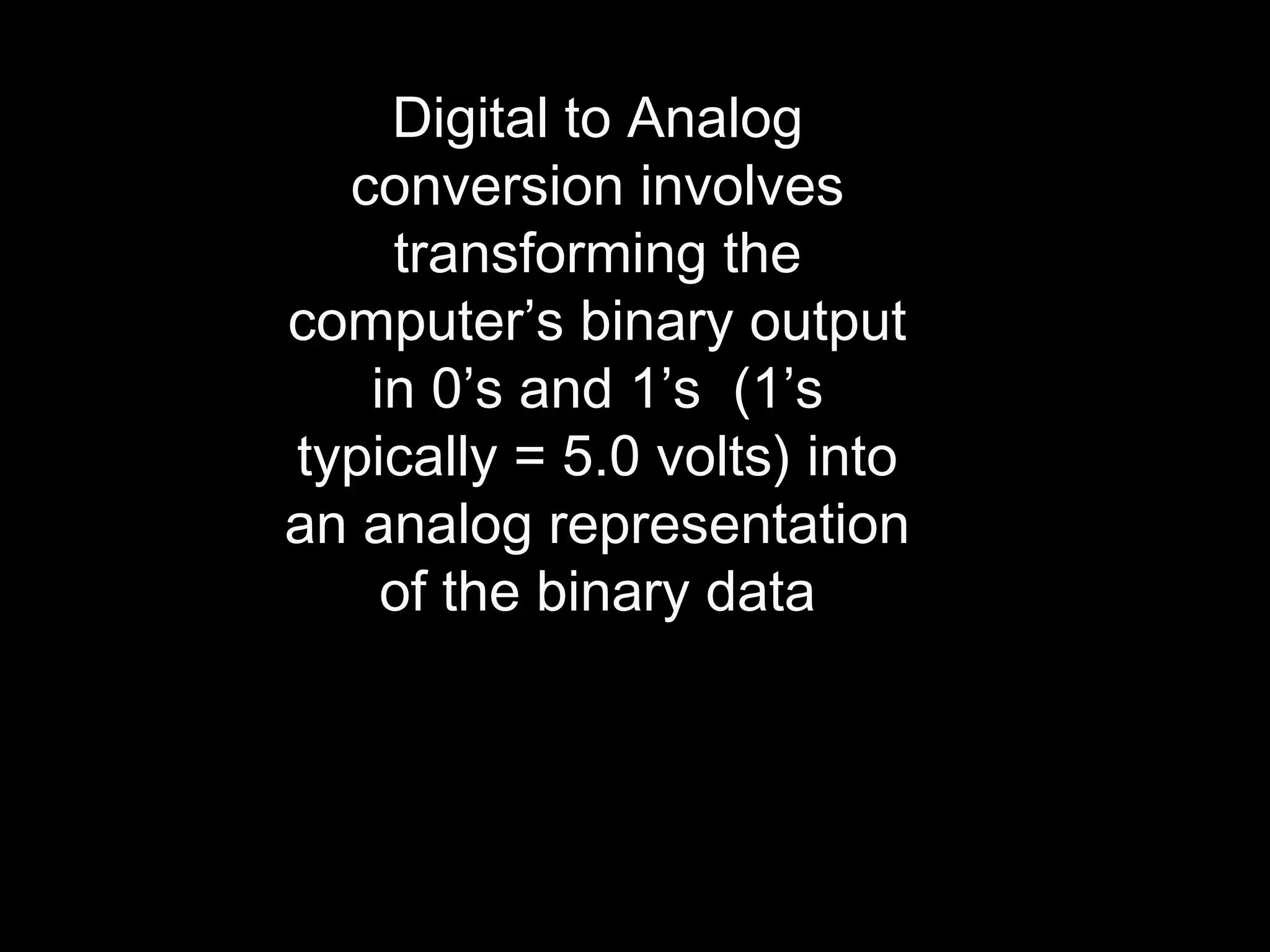 Digital to Analog 
conversion involves 
transforming the 
computer’s binary output 
in 0’s and 1’s (1’s 
typically = 5.0 volts) into 
an analog representation 
of the binary data 
 