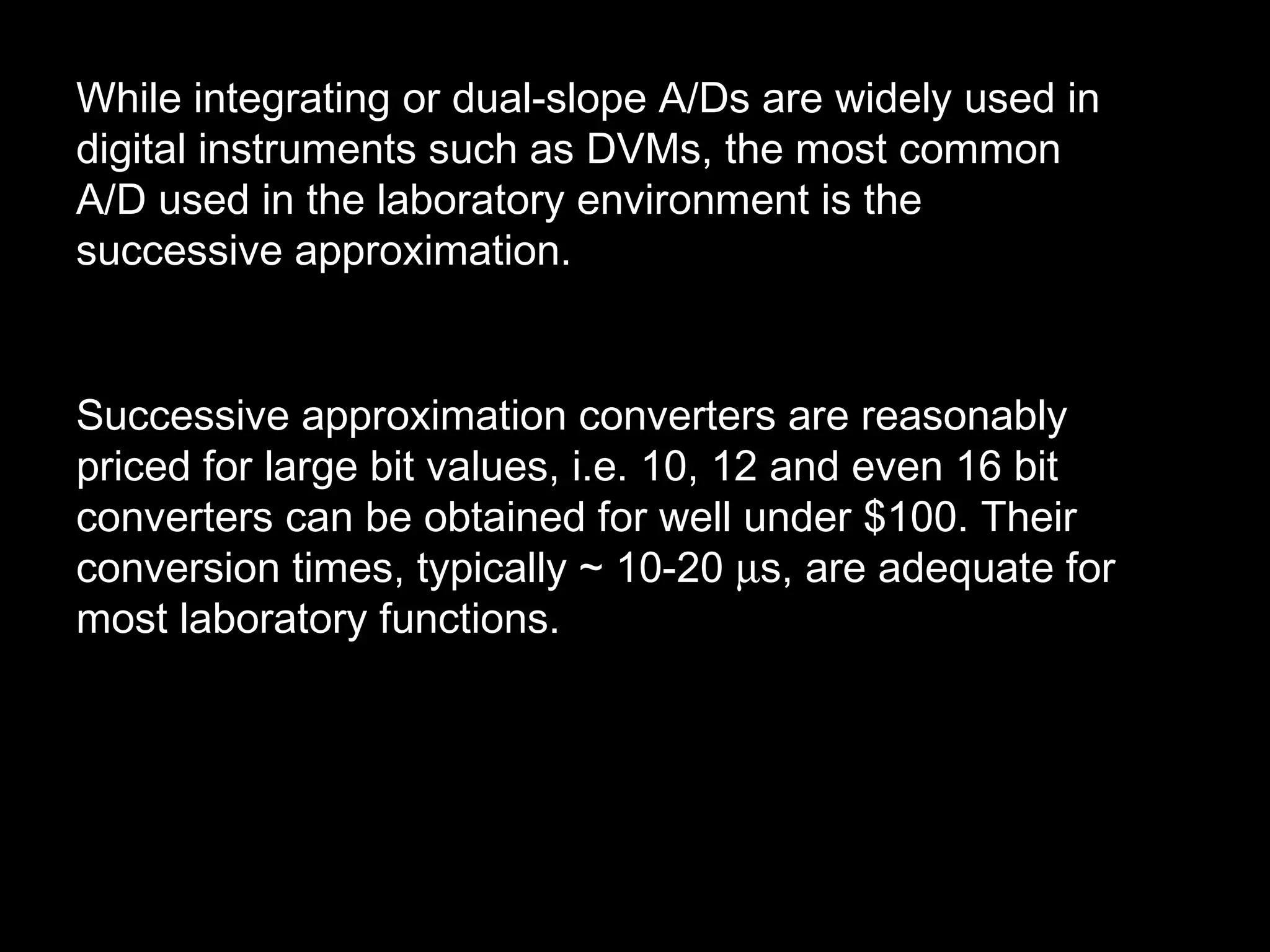 While integrating or dual-slope A/Ds are widely used in 
digital instruments such as DVMs, the most common 
A/D used in the laboratory environment is the 
successive approximation. 
Successive approximation converters are reasonably 
priced for large bit values, i.e. 10, 12 and even 16 bit 
converters can be obtained for well under $100. Their 
conversion times, typically ~ 10-20 ms, are adequate for 
most laboratory functions. 
 