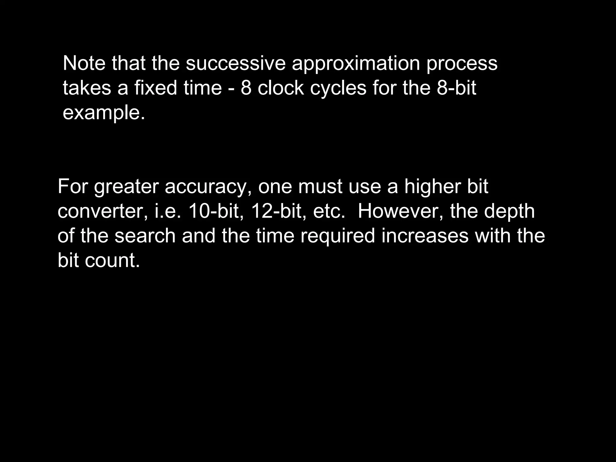 Note that the successive approximation process 
takes a fixed time - 8 clock cycles for the 8-bit 
example. 
For greater accuracy, one must use a higher bit 
converter, i.e. 10-bit, 12-bit, etc. However, the depth 
of the search and the time required increases with the 
bit count. 
 