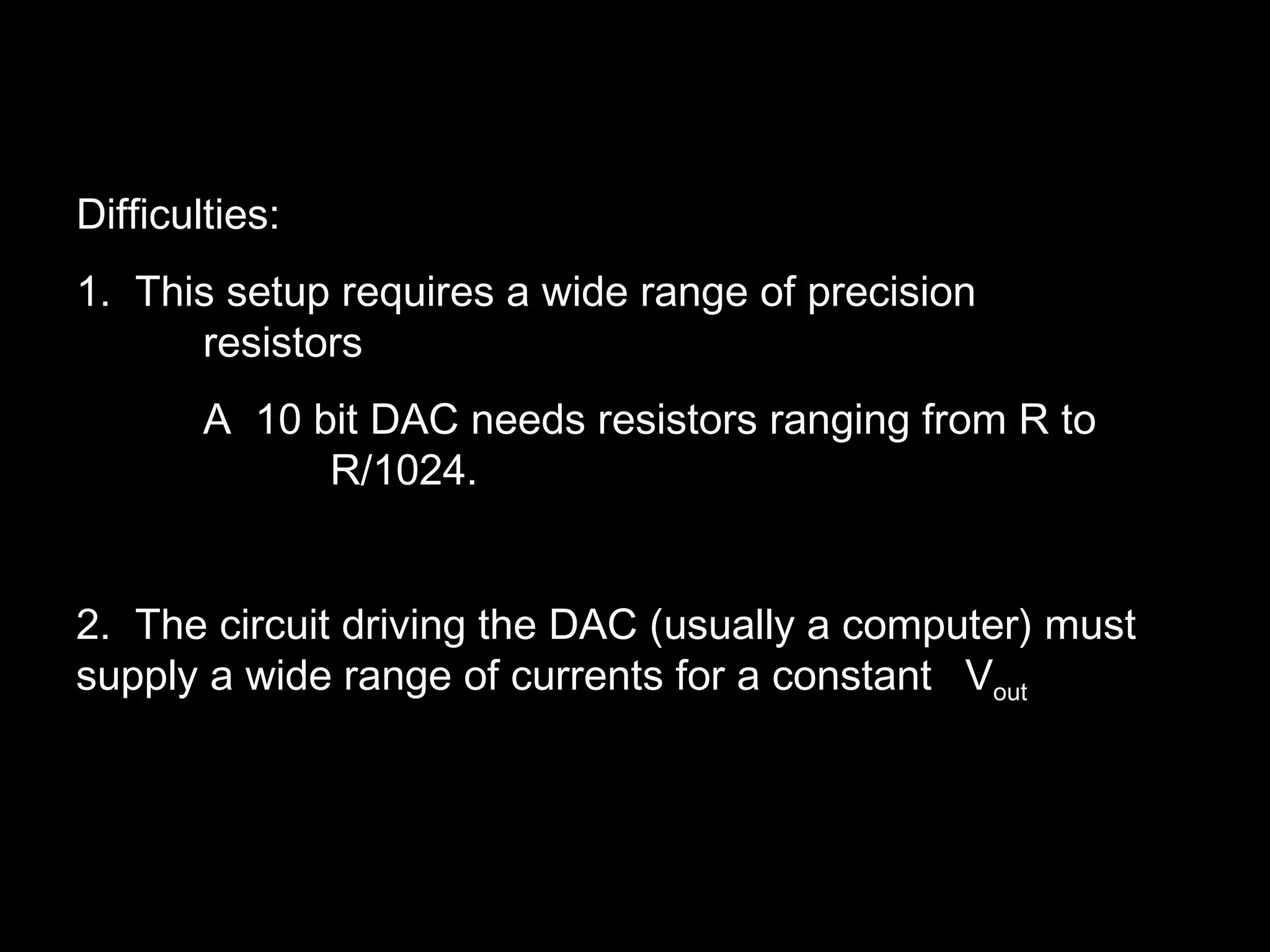 Difficulties: 
1. This setup requires a wide range of precision 
resistors 
A 10 bit DAC needs resistors ranging from R to 
R/1024. 
2. The circuit driving the DAC (usually a computer) must 
supply a wide range of currents for a constant Vout 
 