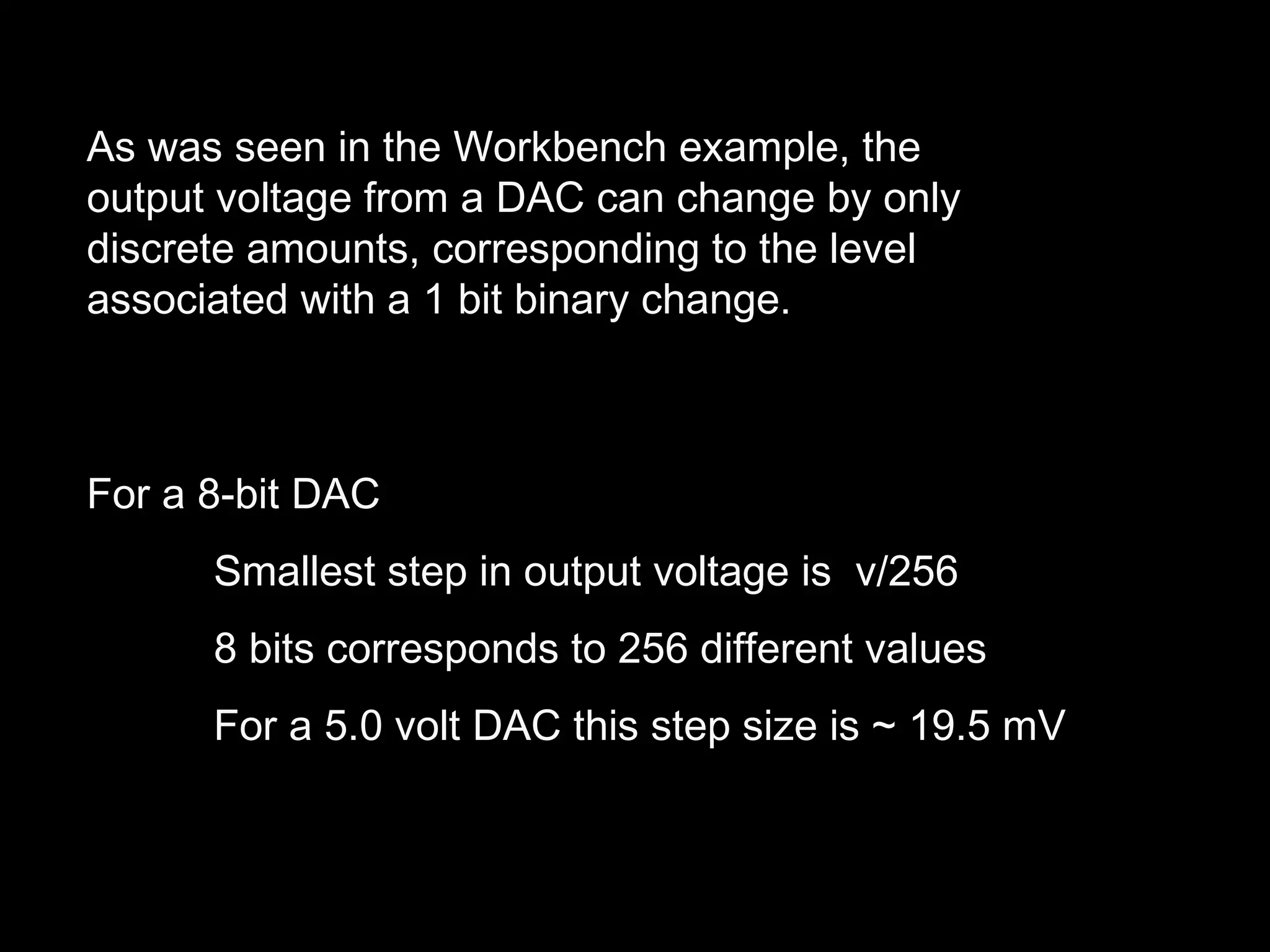 As was seen in the Workbench example, the 
output voltage from a DAC can change by only 
discrete amounts, corresponding to the level 
associated with a 1 bit binary change. 
For a 8-bit DAC 
Smallest step in output voltage is v/256 
8 bits corresponds to 256 different values 
For a 5.0 volt DAC this step size is ~ 19.5 mV 
 