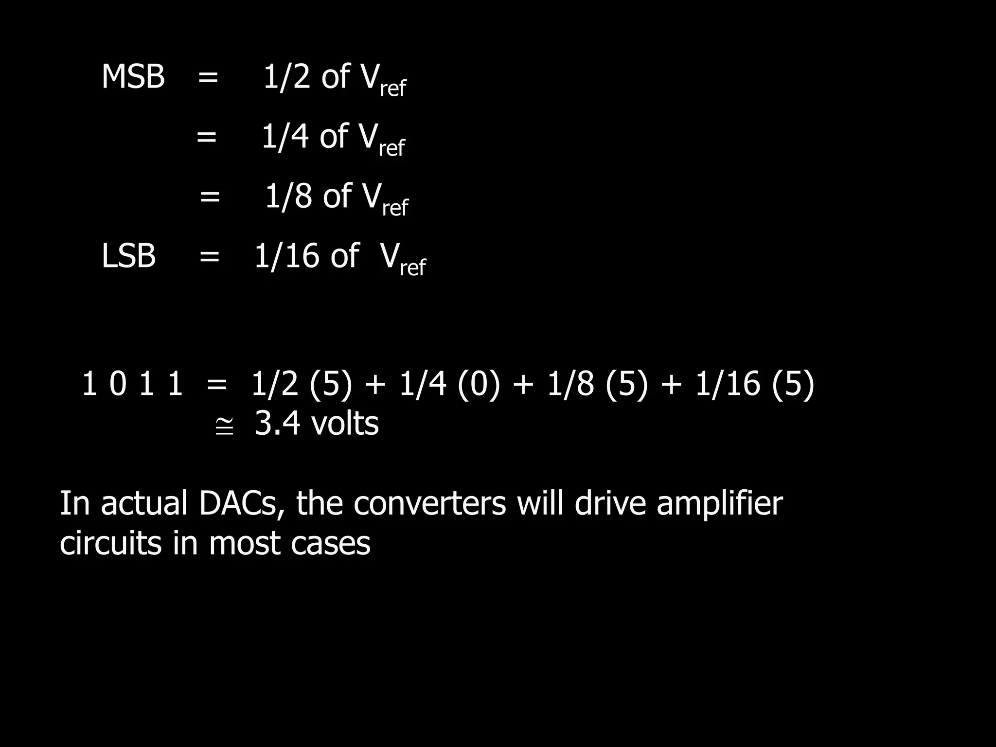 MSB = 1/2 of Vref
= 1/4 of Vref
= 1/8 of Vref
LSB = 1/16 of Vref
1 0 1 1 = 1/2 (5) + 1/4 (0) + 1/8 (5) + 1/16 (5)
 3.4 volts
In actual DACs, the converters will drive amplifier
circuits in most cases
 