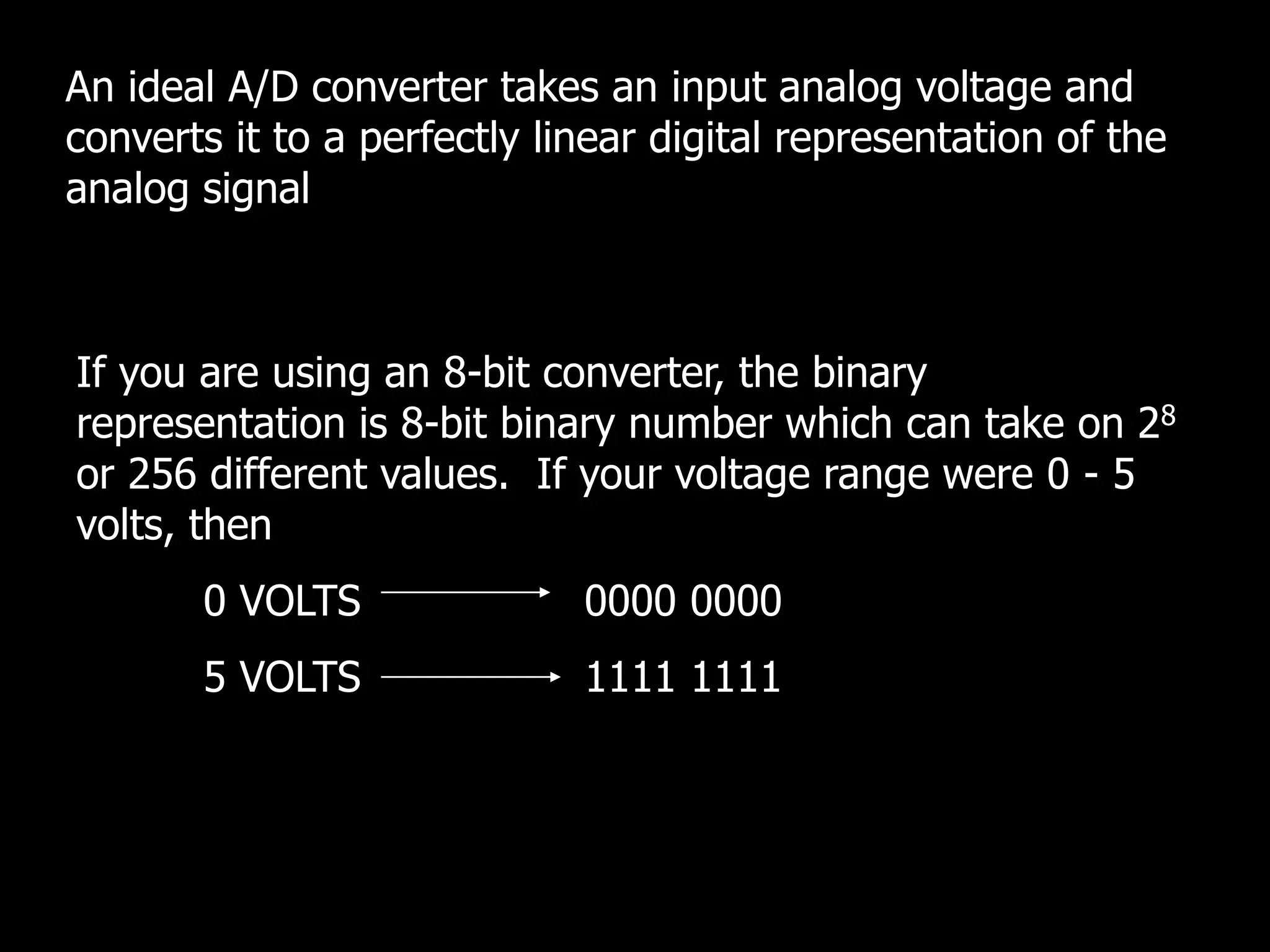 An ideal A/D converter takes an input analog voltage and
converts it to a perfectly linear digital representation of the
analog signal
If you are using an 8-bit converter, the binary
representation is 8-bit binary number which can take on 28
or 256 different values. If your voltage range were 0 - 5
volts, then
0 VOLTS 0000 0000
5 VOLTS 1111 1111
 