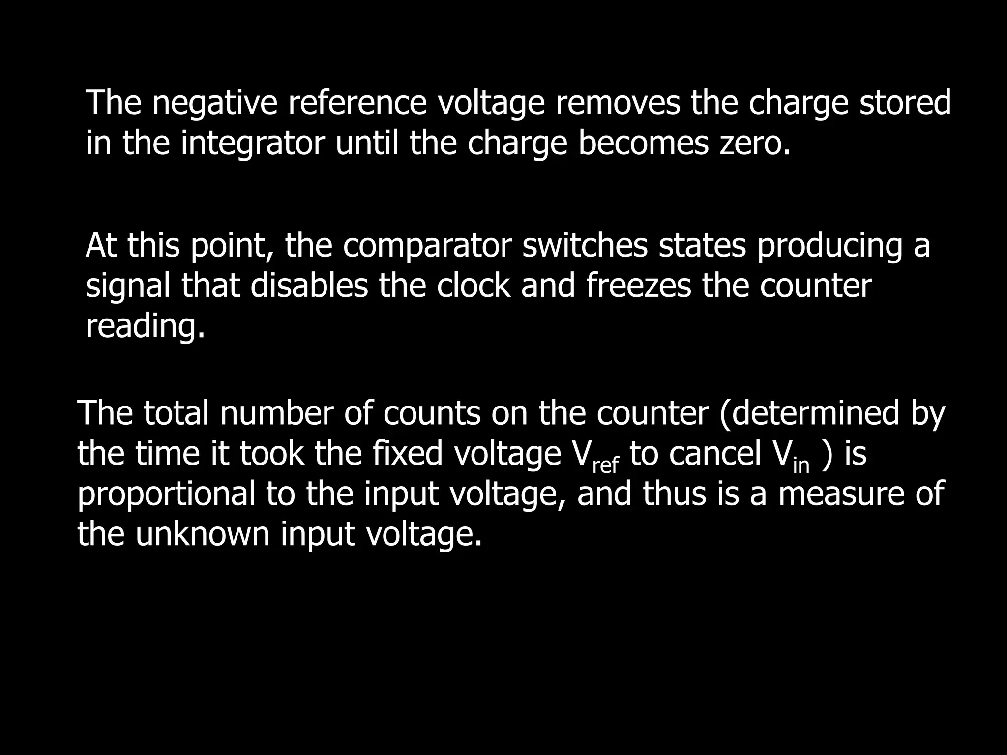 The negative reference voltage removes the charge stored
in the integrator until the charge becomes zero.
The total number of counts on the counter (determined by
the time it took the fixed voltage Vref to cancel Vin ) is
proportional to the input voltage, and thus is a measure of
the unknown input voltage.
At this point, the comparator switches states producing a
signal that disables the clock and freezes the counter
reading.
 