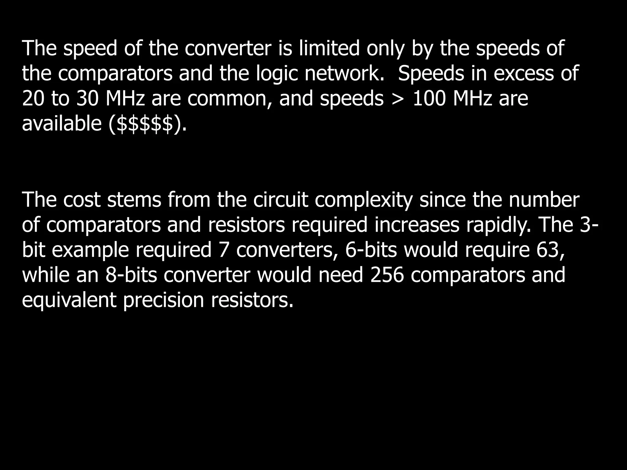 The speed of the converter is limited only by the speeds of
the comparators and the logic network. Speeds in excess of
20 to 30 MHz are common, and speeds > 100 MHz are
available ($$$$$).
The cost stems from the circuit complexity since the number
of comparators and resistors required increases rapidly. The 3-
bit example required 7 converters, 6-bits would require 63,
while an 8-bits converter would need 256 comparators and
equivalent precision resistors.
 