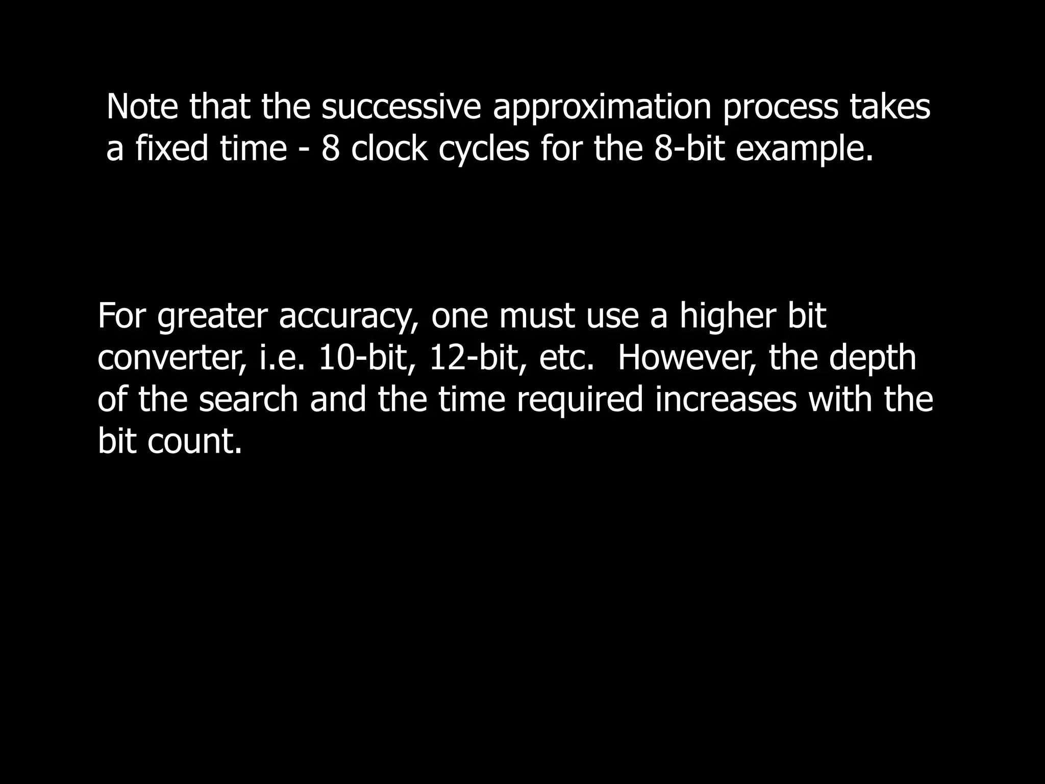 Note that the successive approximation process takes
a fixed time - 8 clock cycles for the 8-bit example.
For greater accuracy, one must use a higher bit
converter, i.e. 10-bit, 12-bit, etc. However, the depth
of the search and the time required increases with the
bit count.
 