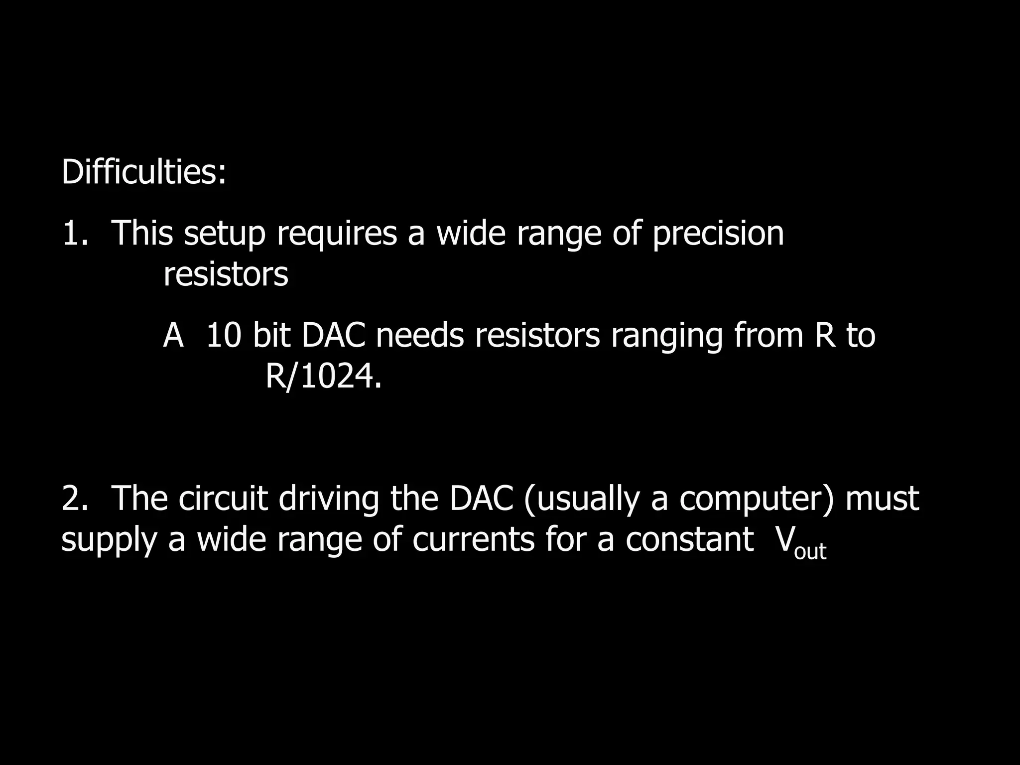 Difficulties:
1. This setup requires a wide range of precision
resistors
A 10 bit DAC needs resistors ranging from R to
R/1024.
2. The circuit driving the DAC (usually a computer) must
supply a wide range of currents for a constant Vout
 