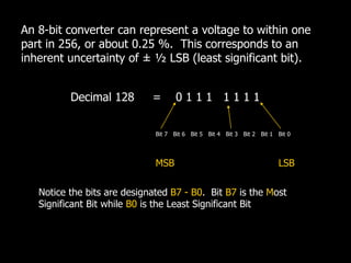 An 8-bit converter can represent a voltage to within one
part in 256, or about 0.25 %. This corresponds to an
inherent uncertainty of ± ½ LSB (least significant bit).
Decimal 128 = 0 1 1 1 1 1 1 1
Bit 1
Bit 2
Bit 3
Bit 4
Bit 5
Bit 6
Bit 7 Bit 0
LSB
MSB
Notice the bits are designated B7 - B0. Bit B7 is the Most
Significant Bit while B0 is the Least Significant Bit
 