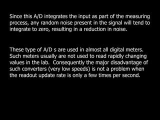 Since this A/D integrates the input as part of the measuring
process, any random noise present in the signal will tend to
integrate to zero, resulting in a reduction in noise.
These type of A/D s are used in almost all digital meters.
Such meters usually are not used to read rapidly changing
values in the lab. Consequently the major disadvantage of
such converters (very low speeds) is not a problem when
the readout update rate is only a few times per second.
 