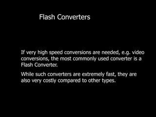 If very high speed conversions are needed, e.g. video
conversions, the most commonly used converter is a
Flash Converter.
While such converters are extremely fast, they are
also very costly compared to other types.
Flash Converters
 