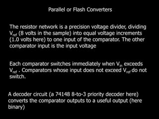 Parallel or Flash Converters
The resistor network is a precision voltage divider, dividing
Vref (8 volts in the sample) into equal voltage increments
(1.0 volts here) to one input of the comparator. The other
comparator input is the input voltage
Each comparator switches immediately when Vin exceeds
Vref . Comparators whose input does not exceed Vref do not
switch.
A decoder circuit (a 74148 8-to-3 priority decoder here)
converts the comparator outputs to a useful output (here
binary)
 