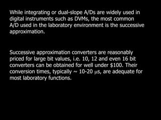 While integrating or dual-slope A/Ds are widely used in
digital instruments such as DVMs, the most common
A/D used in the laboratory environment is the successive
approximation.
Successive approximation converters are reasonably
priced for large bit values, i.e. 10, 12 and even 16 bit
converters can be obtained for well under $100. Their
conversion times, typically ~ 10-20 s, are adequate for
most laboratory functions.
 