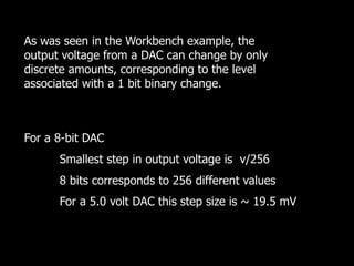 For a 8-bit DAC
Smallest step in output voltage is v/256
8 bits corresponds to 256 different values
For a 5.0 volt DAC this step size is ~ 19.5 mV
As was seen in the Workbench example, the
output voltage from a DAC can change by only
discrete amounts, corresponding to the level
associated with a 1 bit binary change.
 