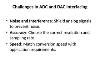 Challenges in ADC and DAC Interfacing
• Noise and Interference: Shield analog signals
to prevent noise.
• Accuracy: Choose the correct resolution and
sampling rate.
• Speed: Match conversion speed with
application requirements.
 