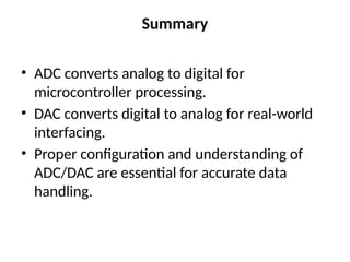 Summary
• ADC converts analog to digital for
microcontroller processing.
• DAC converts digital to analog for real-world
interfacing.
• Proper configuration and understanding of
ADC/DAC are essential for accurate data
handling.
 