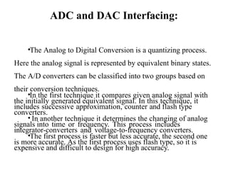 ADC and DAC Interfacing:
•The Analog to Digital Conversion is a quantizing process.
Here the analog signal is represented by equivalent binary states.
The A/D converters can be classified into two groups based on
their conversion techniques.
•In the first technique it compares given analog signal with
the initially generated equivalent signal. In this technique, it
includes successive approximation, counter and flash type
converters.
• In another technique it determines the changing of analog
signals into time or frequency. This process includes
integrator-converters and voltage-to-frequency converters.
•The first process is faster but less accurate, the second one
is more accurate. As the first process uses flash type, so it is
expensive and difficult to design for high accuracy.
 