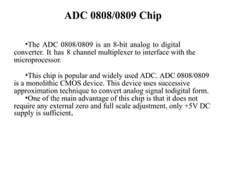 ADC 0808/0809 Chip
•The ADC 0808/0809 is an 8-bit analog to digital
converter. It has 8 channel multiplexer to interface with the
microprocessor.
•This chip is popular and widely used ADC. ADC 0808/0809
is a monolithic CMOS device. This device uses successive
approximation technique to convert analog signal todigital form.
•One of the main advantage of this chip is that it does not
require any external zero and full scale adjustment, only +5V DC
supply is sufficient.
 