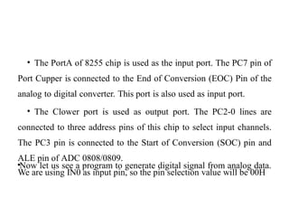 • The PortA of 8255 chip is used as the input port. The PC7 pin of
Port Cupper is connected to the End of Conversion (EOC) Pin of the
analog to digital converter. This port is also used as input port.
• The Clower port is used as output port. The PC2-0 lines are
connected to three address pins of this chip to select input channels.
The PC3 pin is connected to the Start of Conversion (SOC) pin and
ALE pin of ADC 0808/0809.
•Now let us see a program to generate digital signal from analog data.
We are using IN0 as input pin, so the pin selection value will be 00H
 