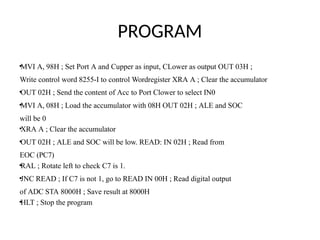 PROGRAM
•MVI A, 98H ; Set Port A and Cupper as input, CLower as output OUT 03H ;
Write control word 8255-I to control Wordregister XRA A ; Clear the accumulator
•OUT 02H ; Send the content of Acc to Port Clower to select IN0
•MVI A, 08H ; Load the accumulator with 08H OUT 02H ; ALE and SOC
will be 0
•XRA A ; Clear the accumulator
•OUT 02H ; ALE and SOC will be low. READ: IN 02H ; Read from
EOC (PC7)
•RAL ; Rotate left to check C7 is 1.
•JNC READ ; If C7 is not 1, go to READ IN 00H ; Read digital output
of ADC STA 8000H ; Save result at 8000H
•HLT ; Stop the program
 