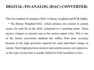 DIGITAL-TO-ANALOG (DAC) CONVERTER:
•The two method of creating a DAC is binary weighted and R/2R ladder.
• The Binary Weighted DAC, which contains one resistor or current
source for each bit of the DAC connected to a summing point. These
precise voltages or currents sum to the correct output value. This is one
of the fastest conversion methods but suffers from poor accuracy
because of the high precision required for each individual voltage or
current. Such high-precision resistors and current-sources are expensive,
so this type of converter is usually limited to 8-bit resolution or less
 