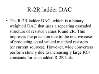 R-2R ladder DAC
• The R-2R ladder DAC, which is a binary
weighted DAC that uses a repeating cascaded
structure of resistor values R and 2R. This
improves the precision due to the relative ease
of producing equal valued matched resistors
(or current sources). However, wide converters
perform slowly due to increasingly large RC-
constants for each added R-2R link.
 