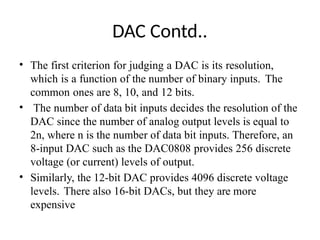 DAC Contd..
• The first criterion for judging a DAC is its resolution,
which is a function of the number of binary inputs. The
common ones are 8, 10, and 12 bits.
• The number of data bit inputs decides the resolution of the
DAC since the number of analog output levels is equal to
2n, where n is the number of data bit inputs. Therefore, an
8-input DAC such as the DAC0808 provides 256 discrete
voltage (or current) levels of output.
• Similarly, the 12-bit DAC provides 4096 discrete voltage
levels. There also 16-bit DACs, but they are more
expensive
 