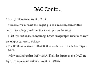 DAC Contd..
•Usually reference current is 2mA.
➢
Ideally, we connect the output pin to a resistor, convert this
current to voltage, and monitor the output on the scope.
➢
But this can cause inaccuracy; hence an opamp is used to convert
the output current to voltage.
➢The 8051 connection to DAC0808is as shown in the below Figure
5.5.4.
➢
Now assuming that Iref = 2mA, if all the inputs to the DAC are
high, the maximum output current is 1.99mA.
 