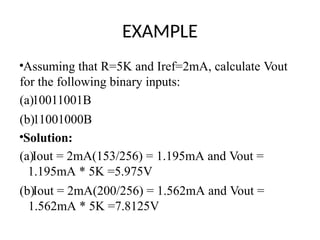 EXAMPLE
•Assuming that R=5K and Iref=2mA, calculate Vout
for the following binary inputs:
(a)10011001B
(b)11001000B
•Solution:
(a)Iout = 2mA(153/256) = 1.195mA and Vout =
1.195mA * 5K =5.975V
(b)Iout = 2mA(200/256) = 1.562mA and Vout =
1.562mA * 5K =7.8125V
 