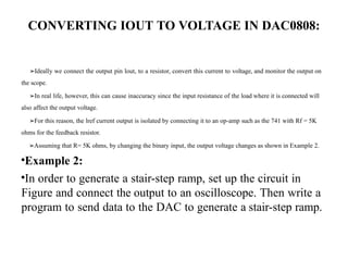 CONVERTING IOUT TO VOLTAGE IN DAC0808:
➢Ideally we connect the output pin lout, to a resistor, convert this current to voltage, and monitor the output on
the scope.
➢In real life, however, this can cause inaccuracy since the input resistance of the load where it is connected will
also affect the output voltage.
➢For this reason, the lref current output is isolated by connecting it to an op-amp such as the 741 with Rf = 5K
ohms for the feedback resistor.
➢Assuming that R= 5K ohms, by changing the binary input, the output voltage changes as shown in Example 2.
•Example 2:
•In order to generate a stair-step ramp, set up the circuit in
Figure and connect the output to an oscilloscope. Then write a
program to send data to the DAC to generate a stair-step ramp.
 